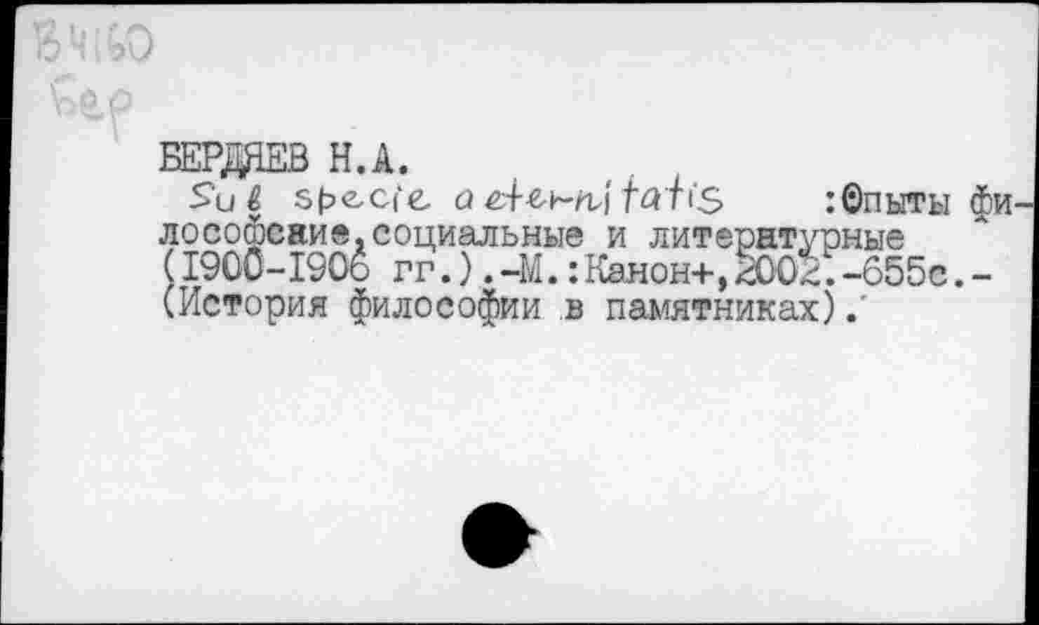 ﻿БЕРДЯЕВ Н.А.
ЯН 5|?еС('е	:®пыты фи
лософсаие,социальные и литературные (1900-190о гг.).-М.:Канон+,^002.-655с.-(История философии в памятниках)